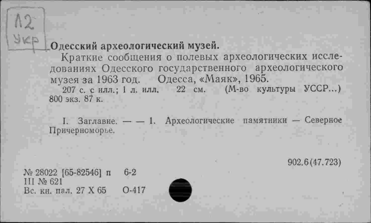 ﻿'Лі'|
Одесский археологический музей.
Краткие сообщения о полевых археологических исследованиях Одесского государственного археологического музея за 1963 год. Одесса, «Маяк», 1965.
207 с. с илл.; 1 л. илл. 22 см. (М-во культуры УССР...) 800 экз. 87 к.
I. Заглавие.
Причерноморье.
— — 1. Археологические памятники — Северное
№ 28022 [65-82546] п 6-2 III №621
Вс. кн. пал. 27 X 65	0-417
902.6(47.723)